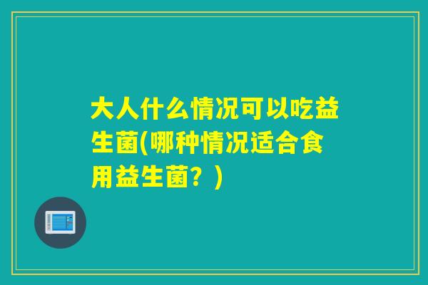 大人什么情况可以吃益生菌(哪种情况适合食用益生菌？)