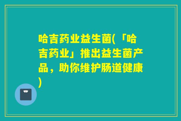 哈吉药业益生菌(「哈吉药业」推出益生菌产品,助你维护肠道健康) 哈吉药业益生菌(「哈吉药业」推出益生菌产品,助你维护肠道健康)