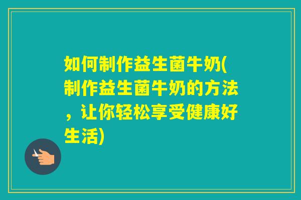 如何制作益生菌牛奶(制作益生菌牛奶的方法，让你轻松享受健康好生活)