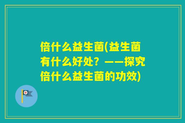 倍什么益生菌(益生菌有什么好处?——探究倍什么益生菌的功效) 倍什么益生菌(益生菌有什么好处?——探究倍什么益生菌的功效)