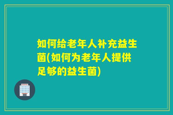 如何给老年人补充益生菌(如何为老年人提供足够的益生菌)