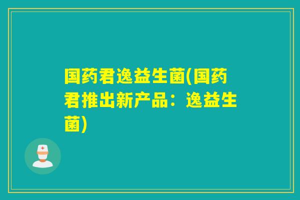 国药君逸益生菌(国药君推出新产品：逸益生菌)
