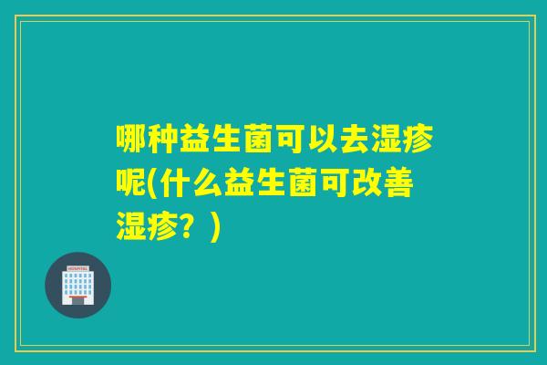 哪种益生菌可以去呢(什么益生菌可改善？)