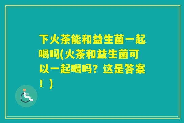 下火茶能和益生菌一起喝吗(火茶和益生菌可以一起喝吗?这是答案!) 下火茶能和益生菌一起喝吗(火茶和益生菌可以一起喝吗?这是答案!)