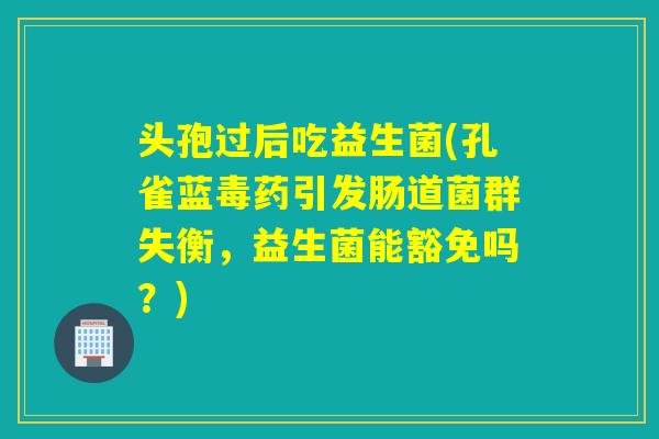 头孢过后吃益生菌(孔雀蓝毒药引发肠道菌群失衡，益生菌能豁免吗？)