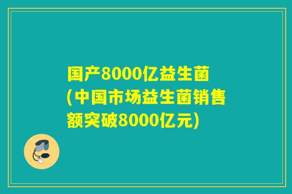 国产8000亿益生菌(中国市场益生菌销售额突破8000亿元)
