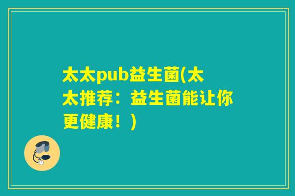 太太pub益生菌(太太推荐：益生菌能让你更健康！)