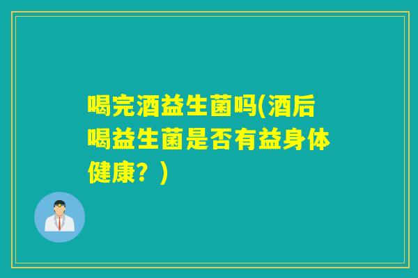喝完酒益生菌吗(酒后喝益生菌是否有益身体健康？)