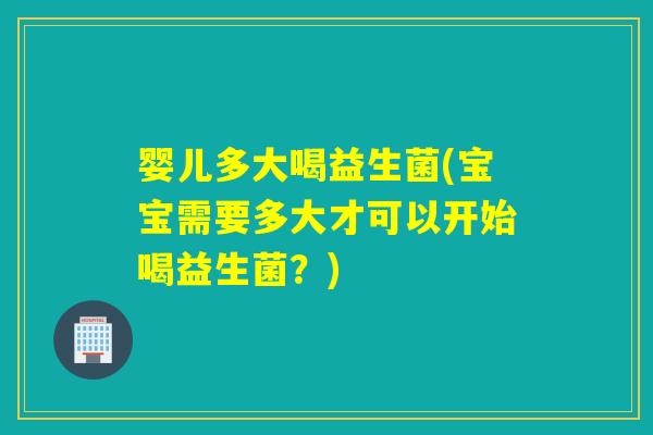 婴儿多大喝益生菌(宝宝需要多大才可以开始喝益生菌？)