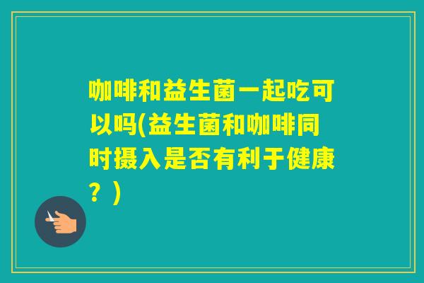 咖啡和益生菌一起吃可以吗(益生菌和咖啡同时摄入是否有利于健康？)