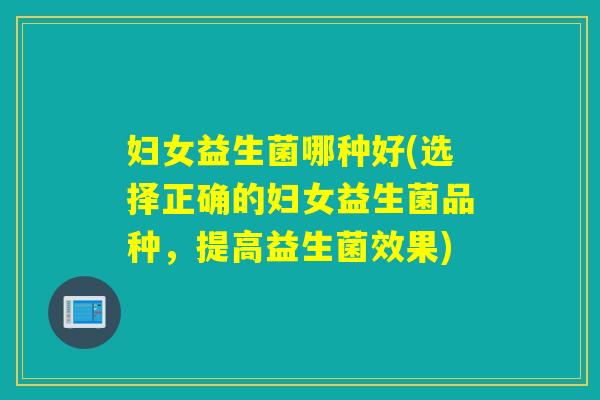妇女益生菌哪种好(选择正确的妇女益生菌品种，提高益生菌效果)