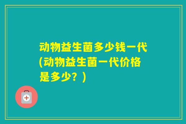 动物益生菌多少钱一代(动物益生菌一代价格是多少?) 动物益生菌多少钱一代(动物益生菌一代价格是多少?)