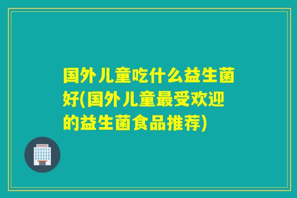 国外儿童吃什么益生菌好(国外儿童受欢迎的益生菌食品推荐) 国外儿童吃什么益生菌好(国外儿童受欢迎的益生菌食品推荐)