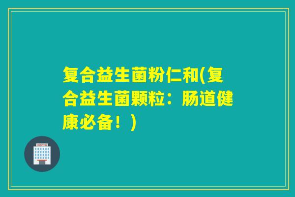 复合益生菌粉仁和(复合益生菌颗粒：肠道健康必备！)