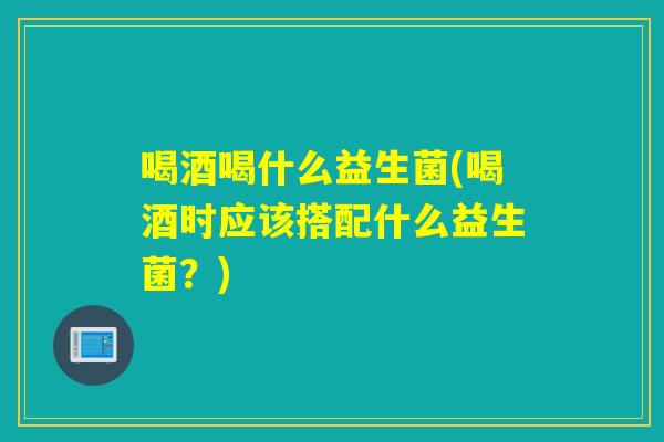喝酒喝什么益生菌(喝酒时应该搭配什么益生菌?) 喝酒喝什么益生菌(喝酒时应该搭配什么益生菌?)