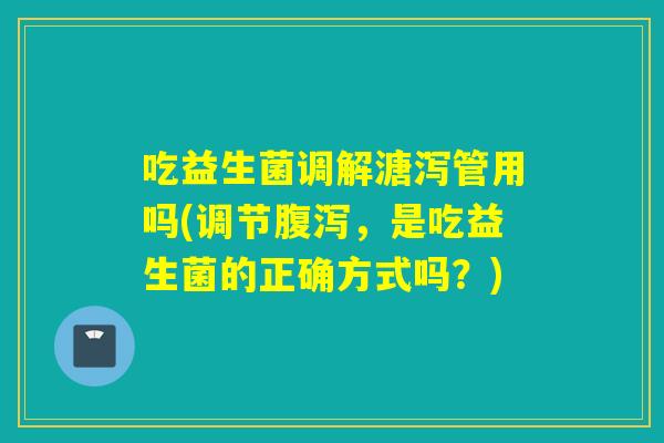 吃益生菌调解溏泻管用吗(调节,是吃益生菌的正确方式吗?) 吃益生菌调解溏泻管用吗(调节,是吃益生菌的正确方式吗?)