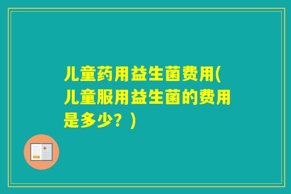 儿童药用益生菌费用(儿童服用益生菌的费用是多少?) 儿童药用益生菌费用(儿童服用益生菌的费用是多少?)