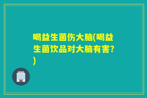 喝益生菌伤大脑(喝益生菌饮品对大脑有害?) 喝益生菌伤大脑(喝益生菌饮品对大脑有害?)