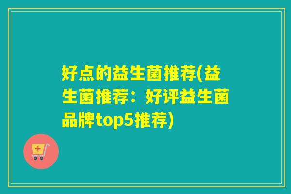 好点的益生菌推荐(益生菌推荐:好评益生菌品牌top5推荐) 好点的益生菌推荐(益生菌推荐:好评益生菌品牌top5推荐)
