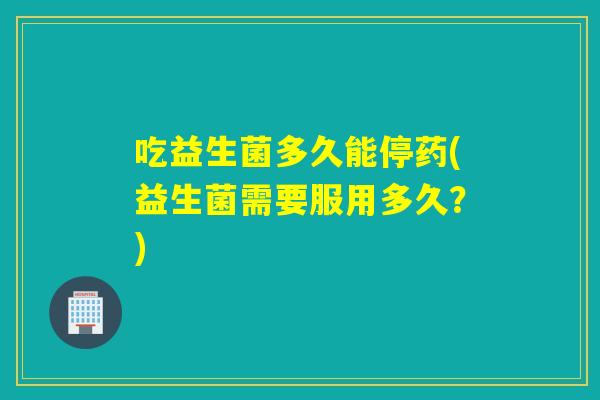 吃益生菌多久能停药(益生菌需要服用多久?) 吃益生菌多久能停药(益生菌需要服用多久?)
