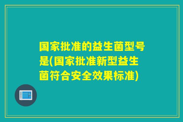 国家批准的益生菌型号是(国家批准新型益生菌符合安全效果标准) 国家批准的益生菌型号是(国家批准新型益生菌符合安全效果标准)