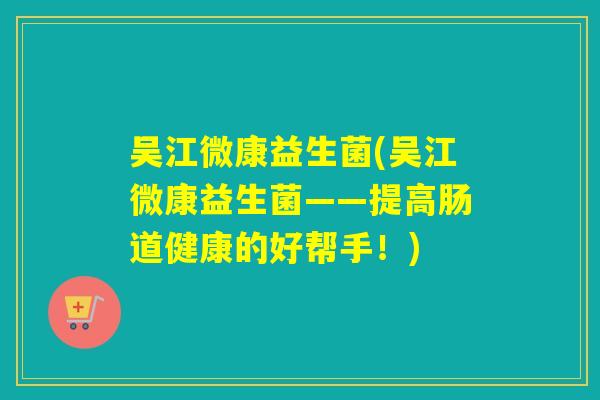 吴江微康益生菌(吴江微康益生菌——提高肠道健康的好帮手！)