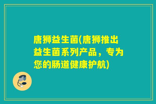 唐狮益生菌(唐狮推出益生菌系列产品,专为您的肠道健康护航) 唐狮益生菌(唐狮推出益生菌系列产品,专为您的肠道健康护航)