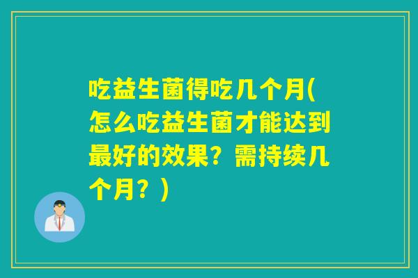 吃益生菌得吃几个月(怎么吃益生菌才能达到好的效果？需持续几个月？)