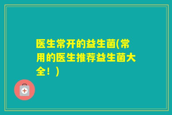 医生常开的益生菌(常用的医生推荐益生菌大全!) 医生常开的益生菌(常用的医生推荐益生菌大全!)