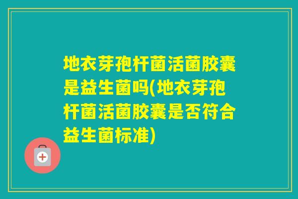 地衣芽孢杆菌活菌胶囊是益生菌吗(地衣芽孢杆菌活菌胶囊是否符合益生菌标准)