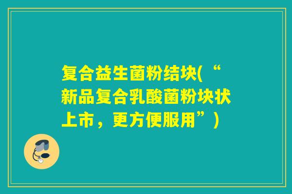 复合益生菌粉结块(“新品复合乳酸菌粉块状上市,更方便服用”) 复合益生菌粉结块(“新品复合乳酸菌粉块状上市,更方便服用”)