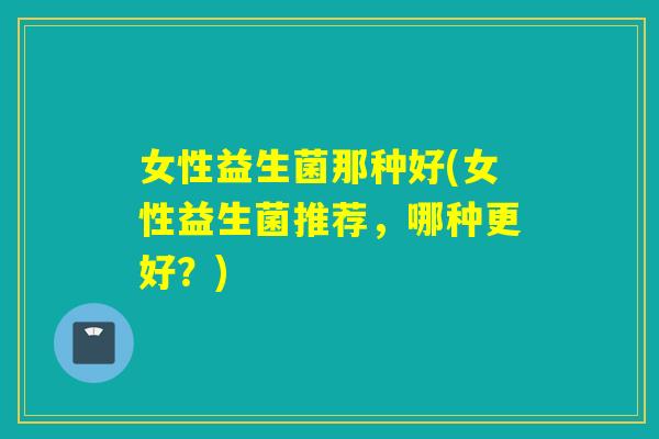 女性益生菌那种好(女性益生菌推荐,哪种更好?) 女性益生菌那种好(女性益生菌推荐,哪种更好?)