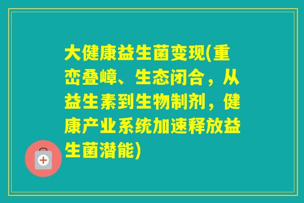 大健康益生菌变现(重峦叠嶂、生态闭合，从益生素到生物制剂，健康产业系统加速释放益生菌潜能)