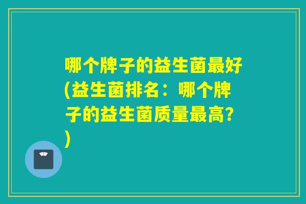 哪个牌子的益生菌好(益生菌排名：哪个牌子的益生菌质量高？)