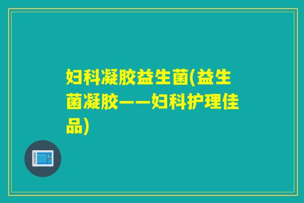 凝胶益生菌(益生菌凝胶——护理佳品) 凝胶益生菌(益生菌凝胶——护理佳品)