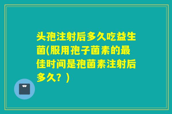 头孢注射后多久吃益生菌(服用孢子菌素的佳时间是孢菌素注射后多久？)