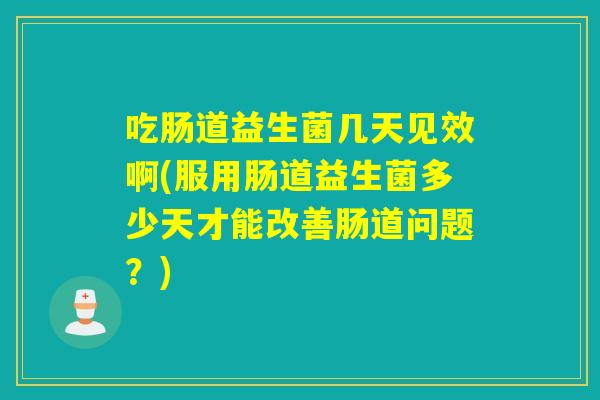 吃肠道益生菌几天见效啊(服用肠道益生菌多少天才能改善肠道问题?) 吃肠道益生菌几天见效啊(服用肠道益生菌多少天才能改善肠道问题?)