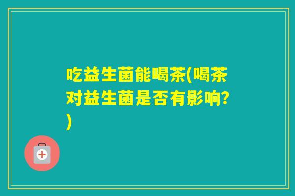 吃益生菌能喝茶(喝茶对益生菌是否有影响？)