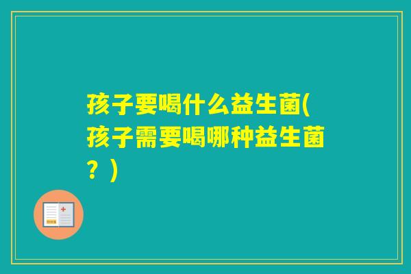 孩子要喝什么益生菌(孩子需要喝哪种益生菌？)