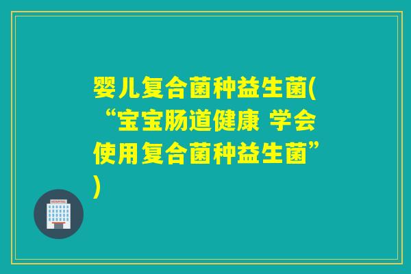 婴儿复合菌种益生菌(“宝宝肠道健康 学会使用复合菌种益生菌”)
