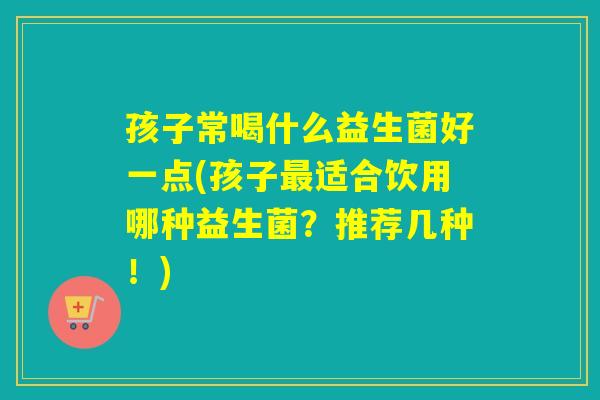 孩子常喝什么益生菌好一点(孩子适合饮用哪种益生菌?推荐几种!) 孩子常喝什么益生菌好一点(孩子适合饮用哪种益生菌?推荐几种!)
