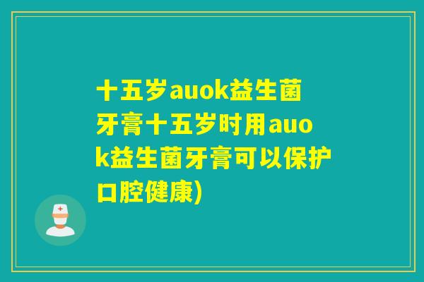 十五岁auok益生菌牙膏十五岁时用auok益生菌牙膏可以保护口腔健康)