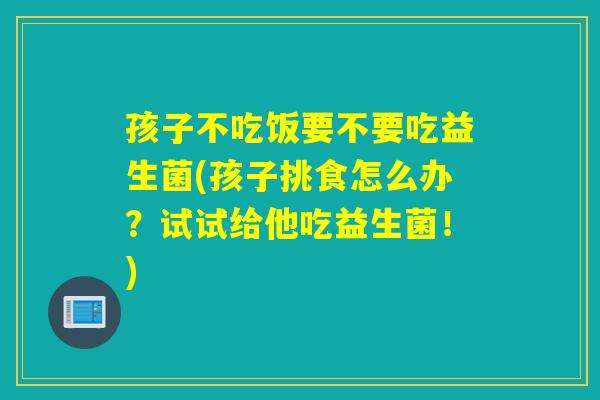 孩子不吃饭要不要吃益生菌(孩子挑食怎么办?试试给他吃益生菌!) 孩子不吃饭要不要吃益生菌(孩子挑食怎么办?试试给他吃益生菌!)