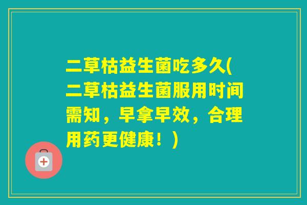 二草枯益生菌吃多久(二草枯益生菌服用时间需知，早拿早效，合理用药更健康！)