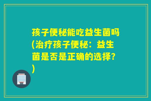 孩子能吃益生菌吗(孩子:益生菌是否是正确的选择?) 孩子能吃益生菌吗(孩子:益生菌是否是正确的选择?)