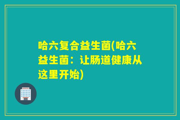 哈六复合益生菌(哈六益生菌:让肠道健康从这里开始) 哈六复合益生菌(哈六益生菌:让肠道健康从这里开始)