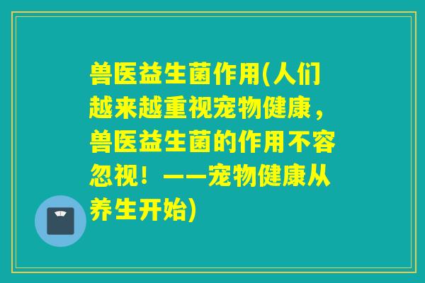 兽医益生菌作用(人们越来越重视宠物健康，兽医益生菌的作用不容忽视！——宠物健康从养生开始)