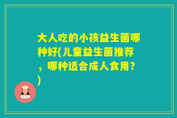 大人吃的小孩益生菌哪种好(儿童益生菌推荐，哪种适合成人食用？)
