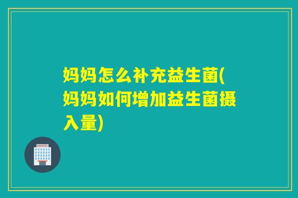妈妈怎么补充益生菌(妈妈如何增加益生菌摄入量)