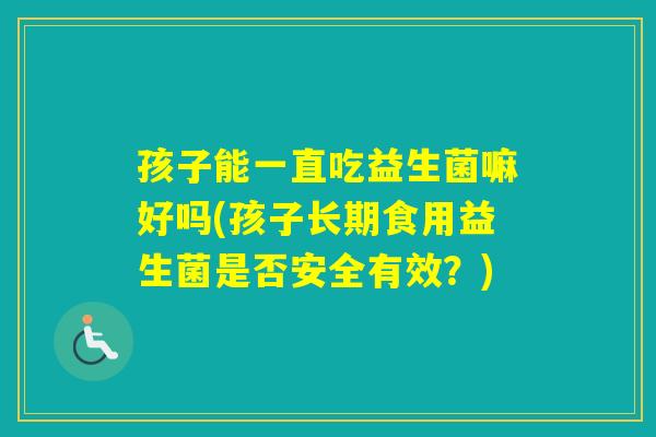 孩子能一直吃益生菌嘛好吗(孩子长期食用益生菌是否安全有效?) 孩子能一直吃益生菌嘛好吗(孩子长期食用益生菌是否安全有效?)
